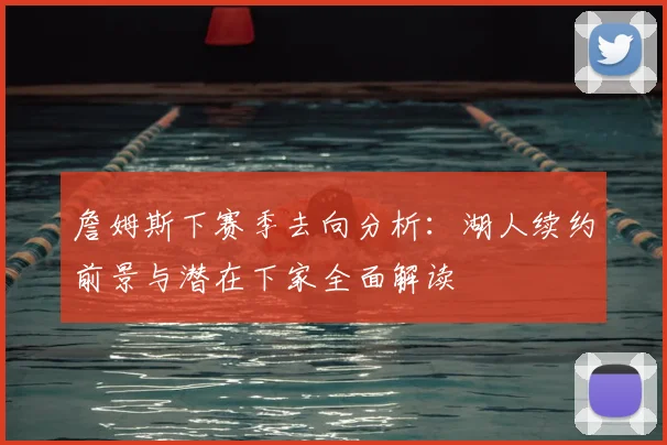 詹姆斯下赛季去向分析：湖人续约前景与潜在下家全面解读