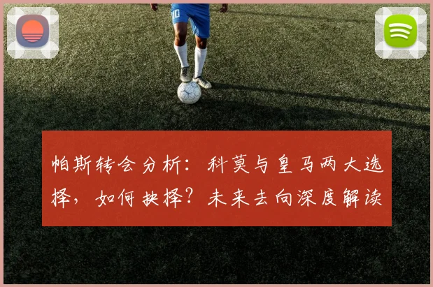 帕斯转会分析：科莫与皇马两大选择，如何抉择？未来去向深度解读