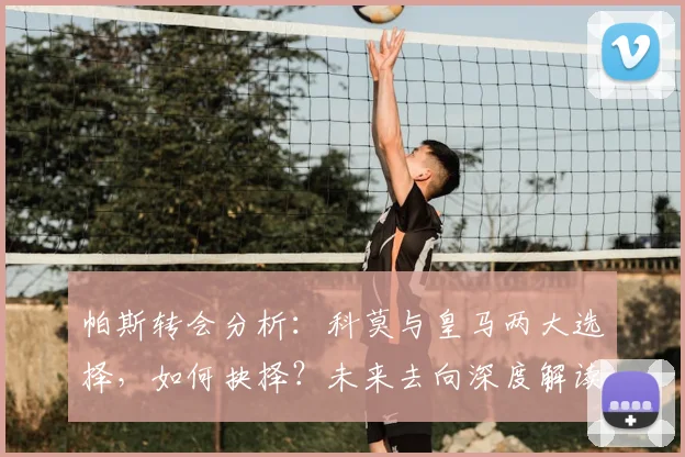 帕斯转会分析：科莫与皇马两大选择，如何抉择？未来去向深度解读