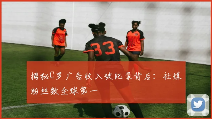 揭秘C罗广告收入破纪录背后：社媒粉丝数全球第一