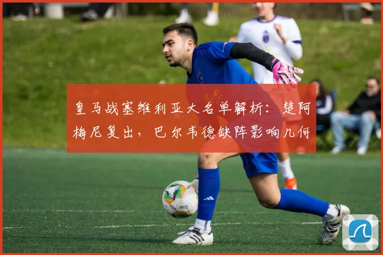 皇马战塞维利亚大名单解析：楚阿梅尼复出，巴尔韦德缺阵影响几何