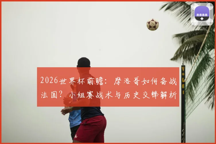 2026世界杯前瞻：摩洛哥如何备战法国？小组赛战术与历史交锋解析