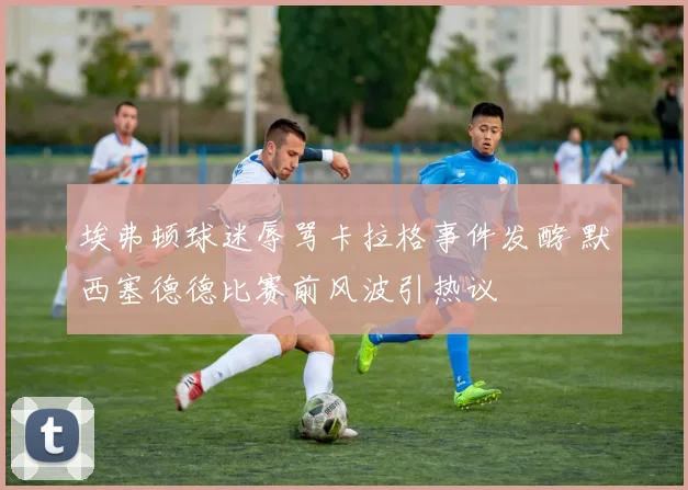 埃弗顿球迷辱骂卡拉格事件发酵 默西塞德德比赛前风波引热议