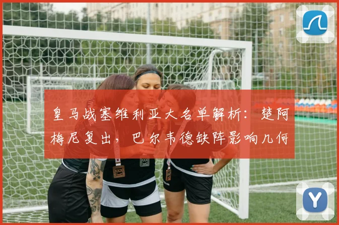 皇马战塞维利亚大名单解析：楚阿梅尼复出，巴尔韦德缺阵影响几何