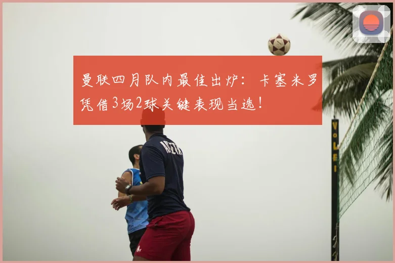 曼联四月队内最佳出炉：卡塞米罗凭借3场2球关键表现当选！