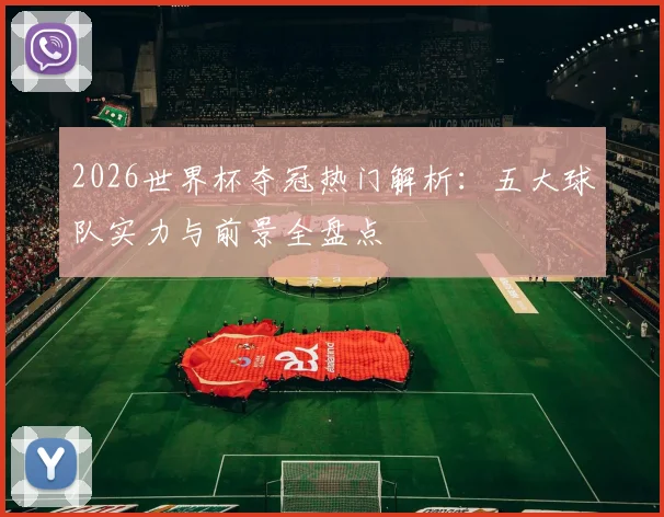 2026世界杯夺冠热门解析:五大球队实力与前景全盘点