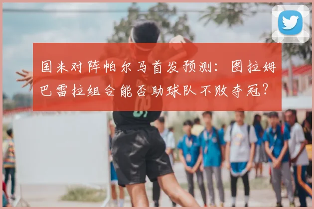 国米对阵帕尔马首发预测:图拉姆巴雷拉组合能否助球队不败夺冠?